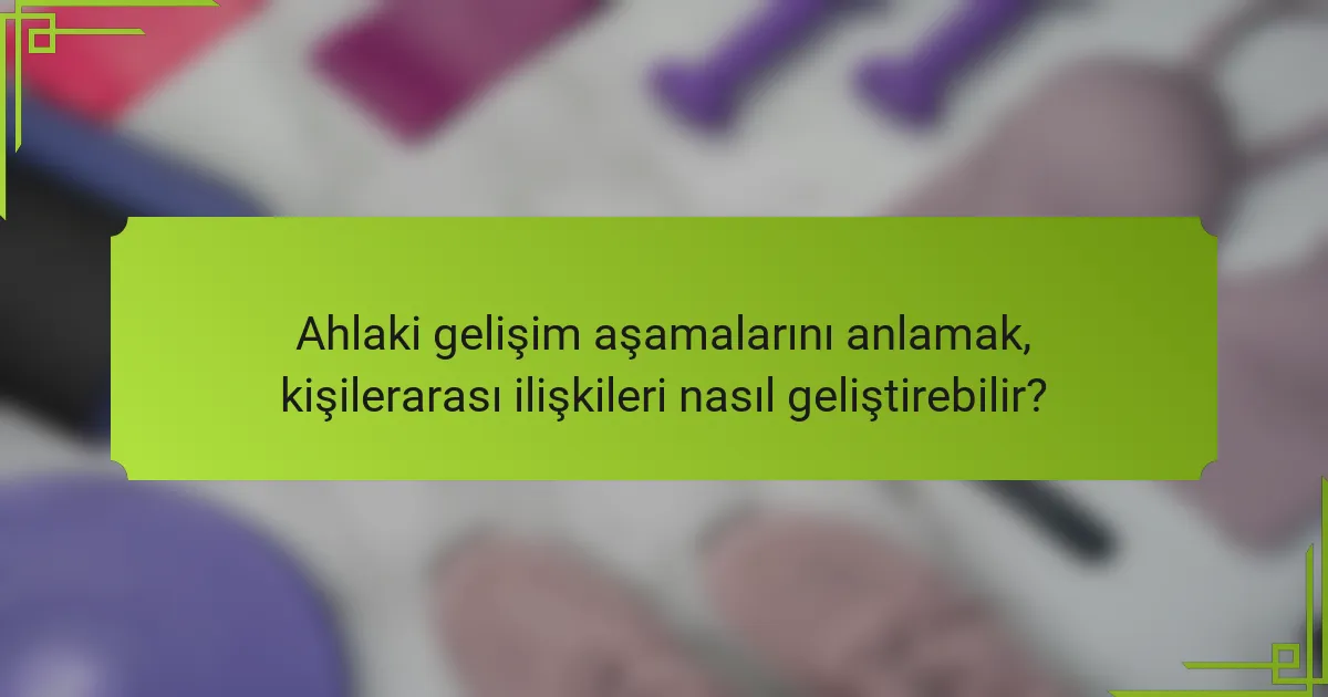 Ahlaki gelişim aşamalarını anlamak, kişilerarası ilişkileri nasıl geliştirebilir?