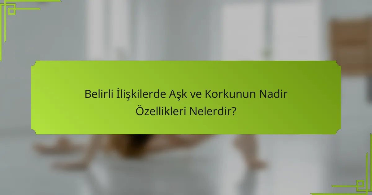 Belirli İlişkilerde Aşk ve Korkunun Nadir Özellikleri Nelerdir?