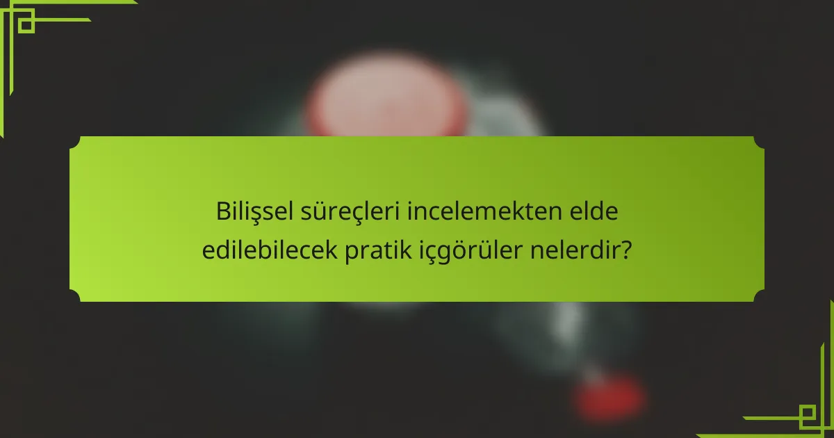 Bilişsel süreçleri incelemekten elde edilebilecek pratik içgörüler nelerdir?