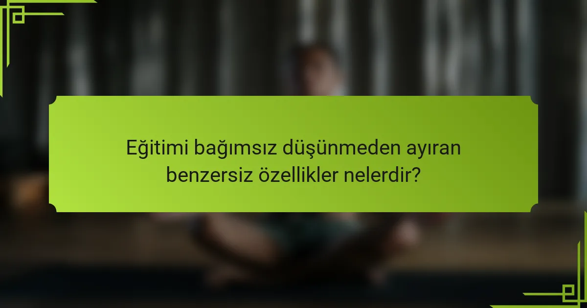 Eğitimi bağımsız düşünmeden ayıran benzersiz özellikler nelerdir?