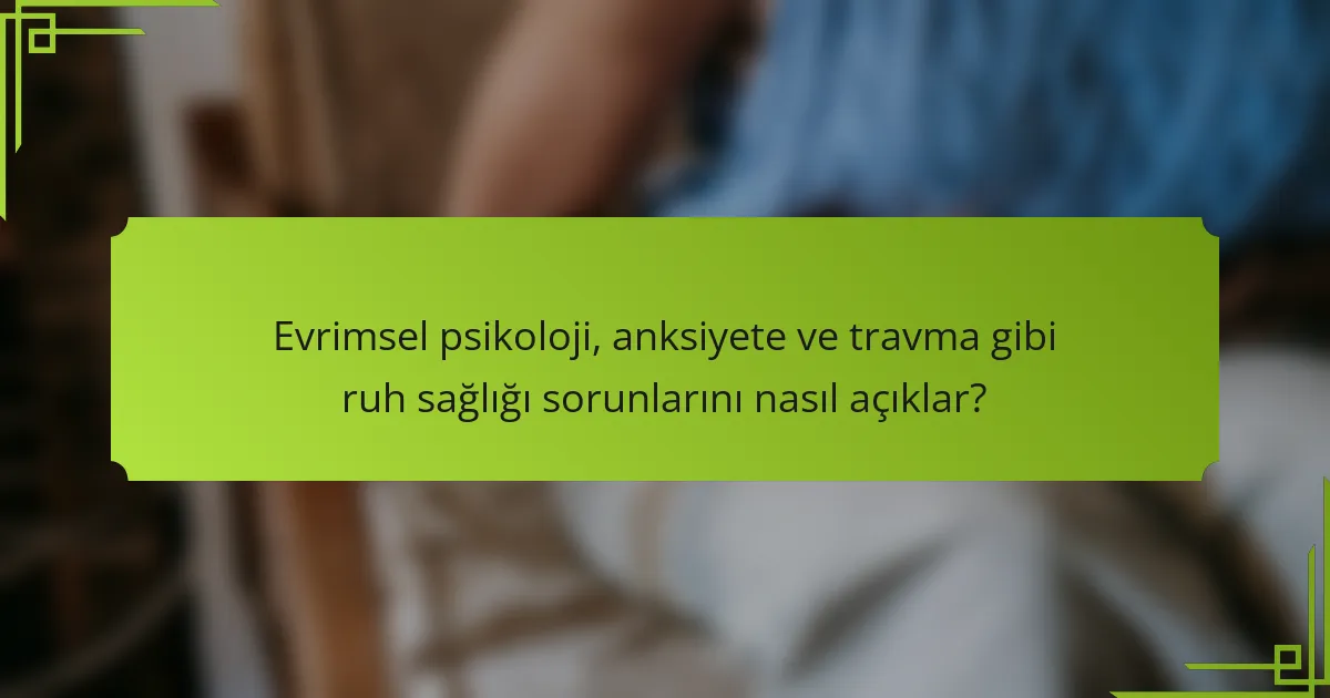 Evrimsel psikoloji, anksiyete ve travma gibi ruh sağlığı sorunlarını nasıl açıklar?