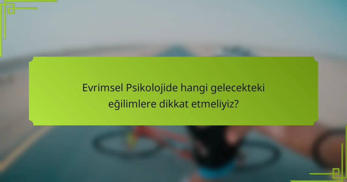 Evrimsel Psikolojide hangi gelecekteki eğilimlere dikkat etmeliyiz?