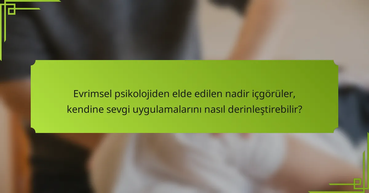 Evrimsel psikolojiden elde edilen nadir içgörüler, kendine sevgi uygulamalarını nasıl derinleştirebilir?