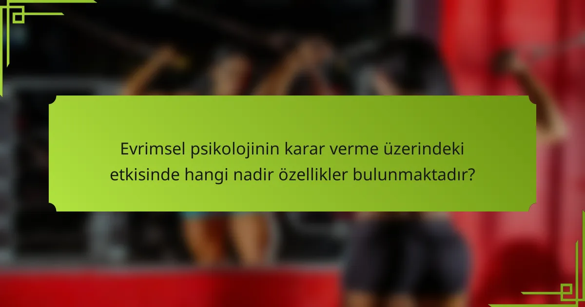 Evrimsel psikolojinin karar verme üzerindeki etkisinde hangi nadir özellikler bulunmaktadır?