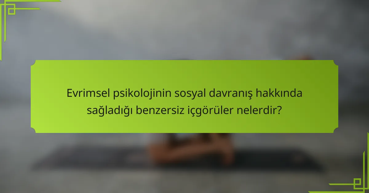 Evrimsel psikolojinin sosyal davranış hakkında sağladığı benzersiz içgörüler nelerdir?