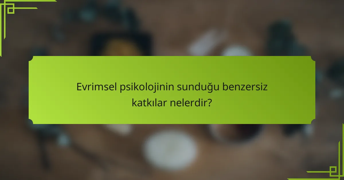 Evrimsel psikolojinin sunduğu benzersiz katkılar nelerdir?