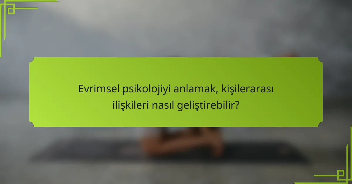 Evrimsel psikolojiyi anlamak, kişilerarası ilişkileri nasıl geliştirebilir?