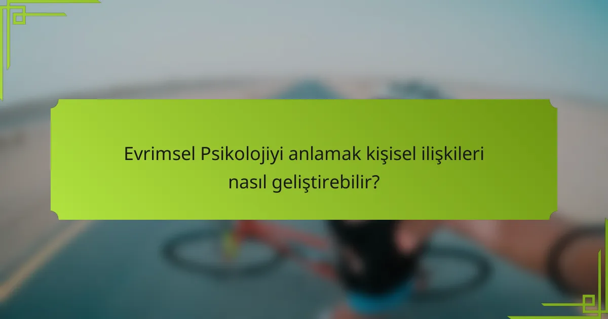 Evrimsel Psikolojiyi anlamak kişisel ilişkileri nasıl geliştirebilir?
