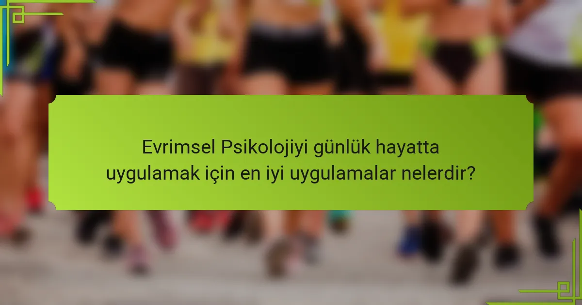 Evrimsel Psikolojiyi günlük hayatta uygulamak için en iyi uygulamalar nelerdir?