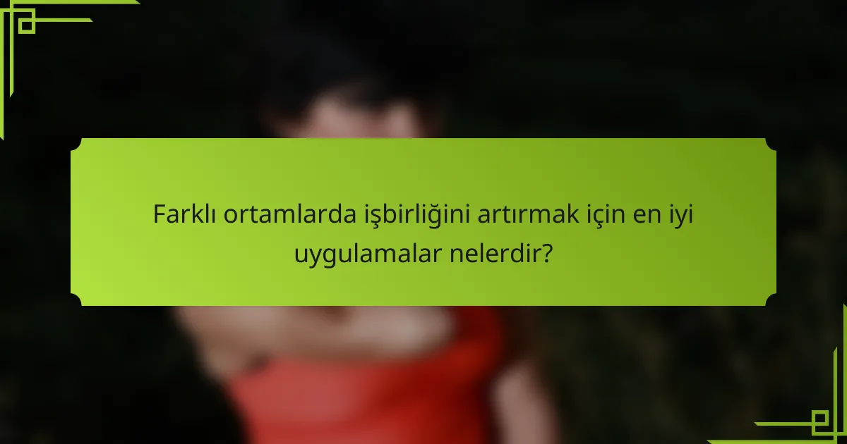 Farklı ortamlarda işbirliğini artırmak için en iyi uygulamalar nelerdir?