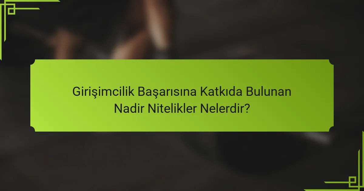 Girişimcilik Başarısına Katkıda Bulunan Nadir Nitelikler Nelerdir?