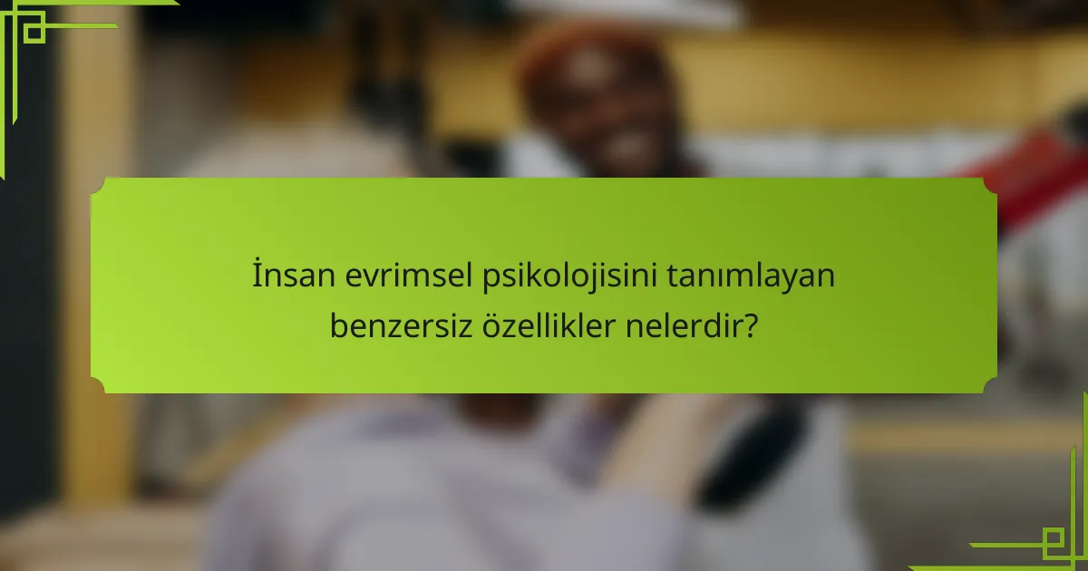 İnsan evrimsel psikolojisini tanımlayan benzersiz özellikler nelerdir?