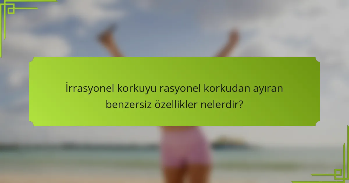 İrrasyonel korkuyu rasyonel korkudan ayıran benzersiz özellikler nelerdir?