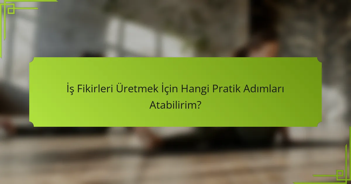 İş Fikirleri Üretmek İçin Hangi Pratik Adımları Atabilirim?