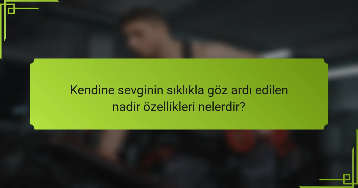 Kendine sevginin sıklıkla göz ardı edilen nadir özellikleri nelerdir?