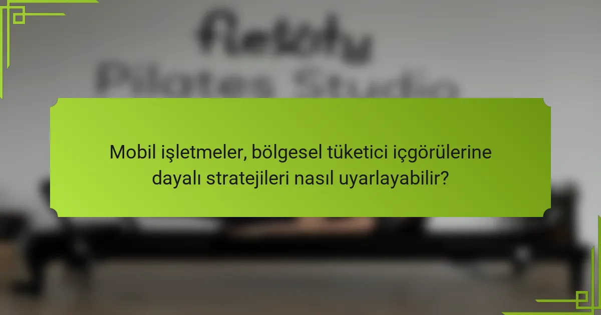 Mobil işletmeler, bölgesel tüketici içgörülerine dayalı stratejileri nasıl uyarlayabilir?