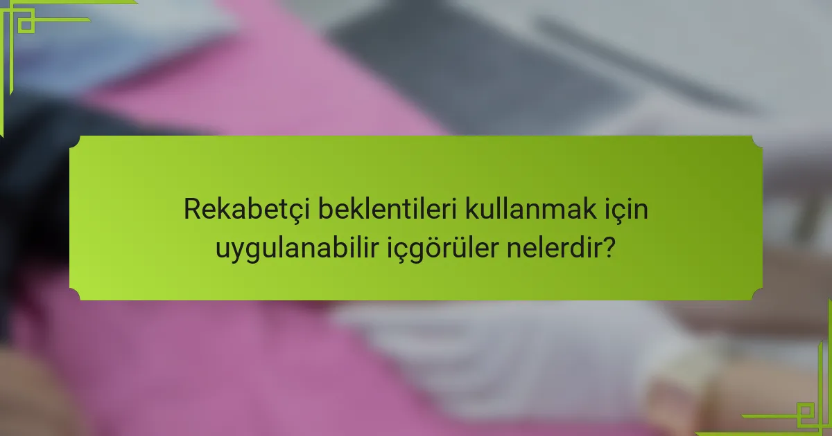 Rekabetçi beklentileri kullanmak için uygulanabilir içgörüler nelerdir?